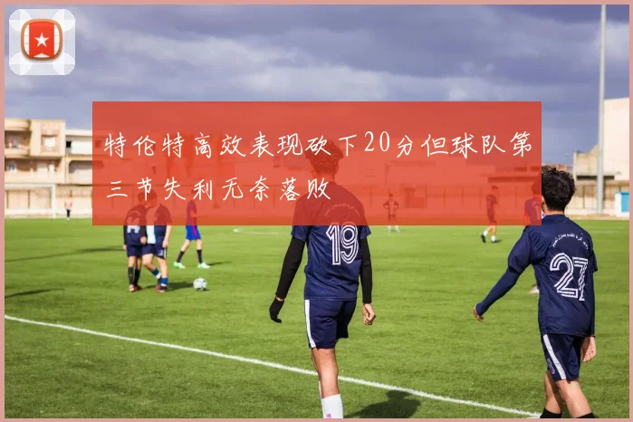 特伦特高效表现砍下20分但球队第三节失利无奈落败