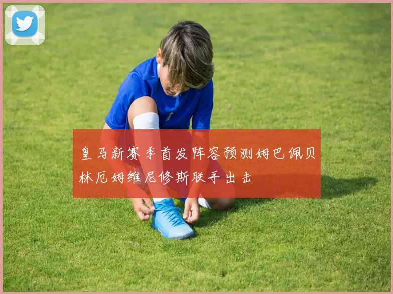 皇马新赛季首发阵容预测姆巴佩贝林厄姆维尼修斯联手出击