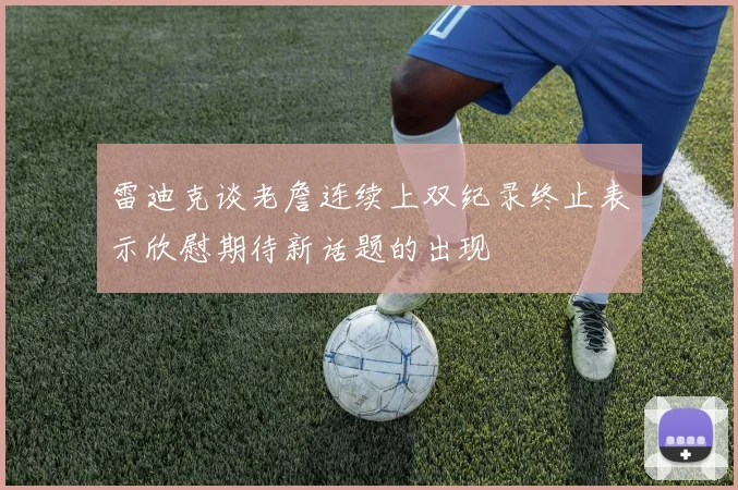 雷迪克谈老詹连续上双纪录终止表示欣慰期待新话题的出现