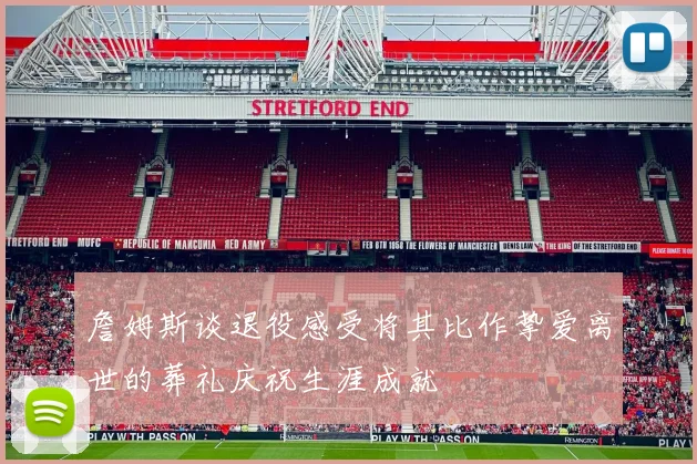 詹姆斯谈退役感受将其比作挚爱离世的葬礼庆祝生涯成就