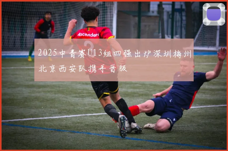 2025中青赛U13组四强出炉深圳梅州北京西安队携手晋级