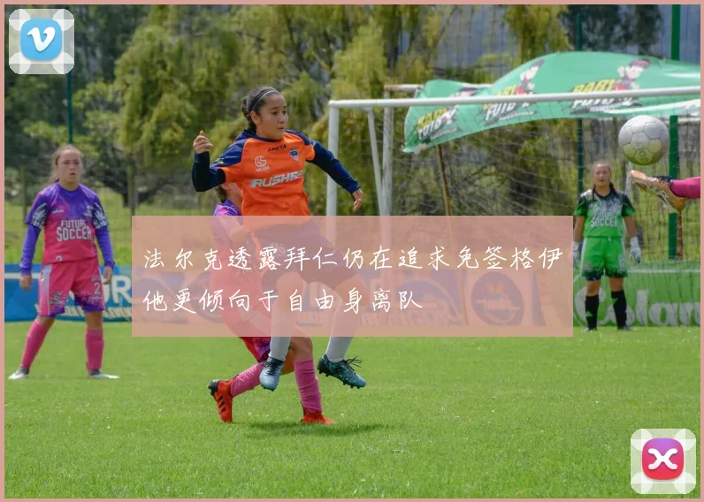 法尔克透露拜仁仍在追求免签格伊他更倾向于自由身离队