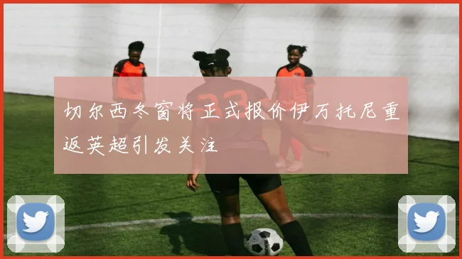 切尔西冬窗将正式报价伊万托尼重返英超引发关注