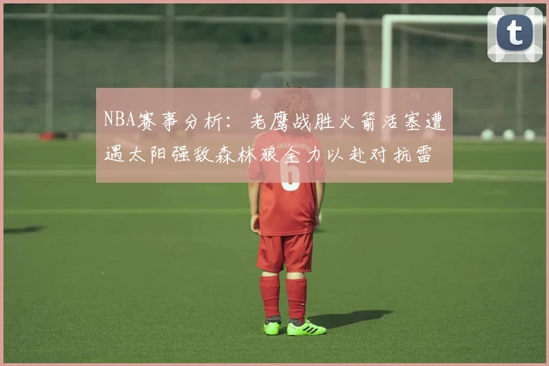 NBA赛事分析：老鹰战胜火箭活塞遭遇太阳强敌森林狼全力以赴对抗雷霆