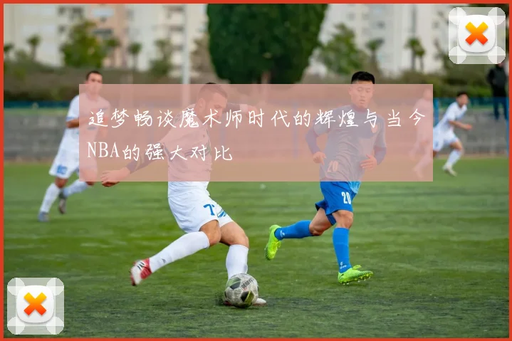 追梦畅谈魔术师时代的辉煌与当今NBA的强大对比