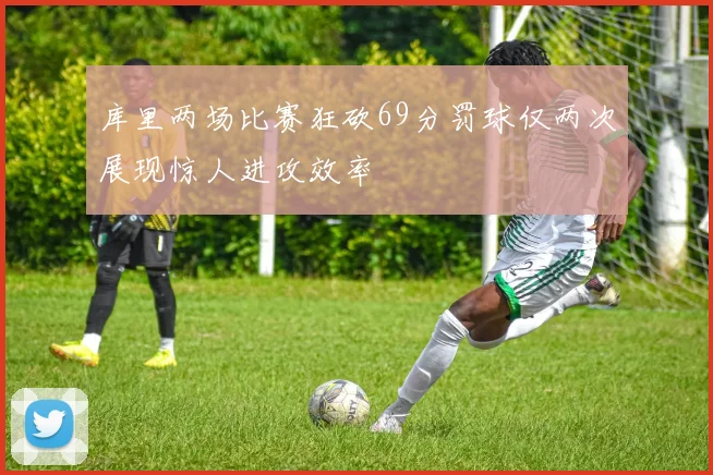 库里两场比赛狂砍69分罚球仅两次展现惊人进攻效率