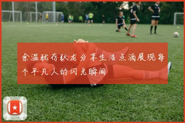 余温犹存狄龙分享生活点滴展现每个平凡人的闪光瞬间