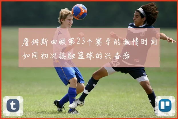 詹姆斯回顾第23个赛季的激情时刻如同初次接触篮球的兴奋感