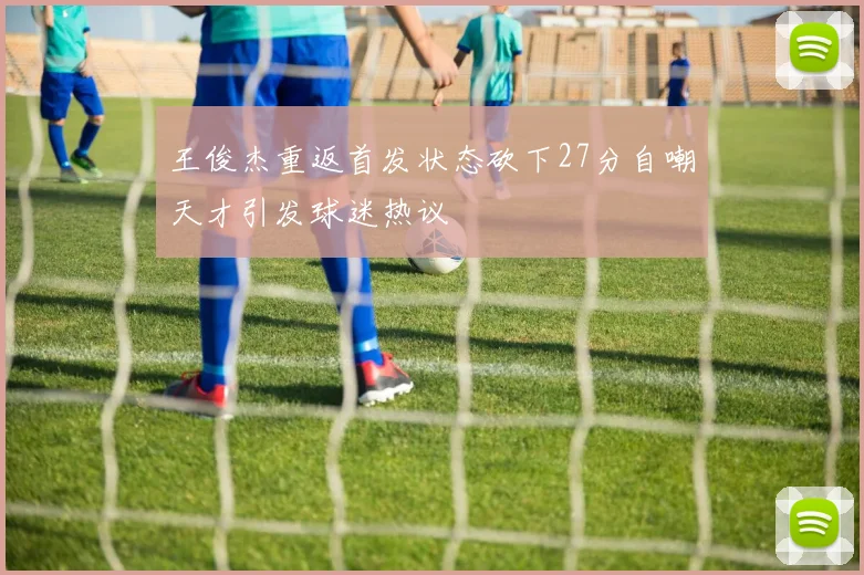 王俊杰重返首发状态砍下27分自嘲天才引发球迷热议
