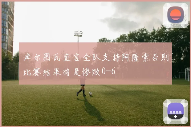 库尔图瓦直言全队支持阿隆索否则比赛结果将是惨败0-6