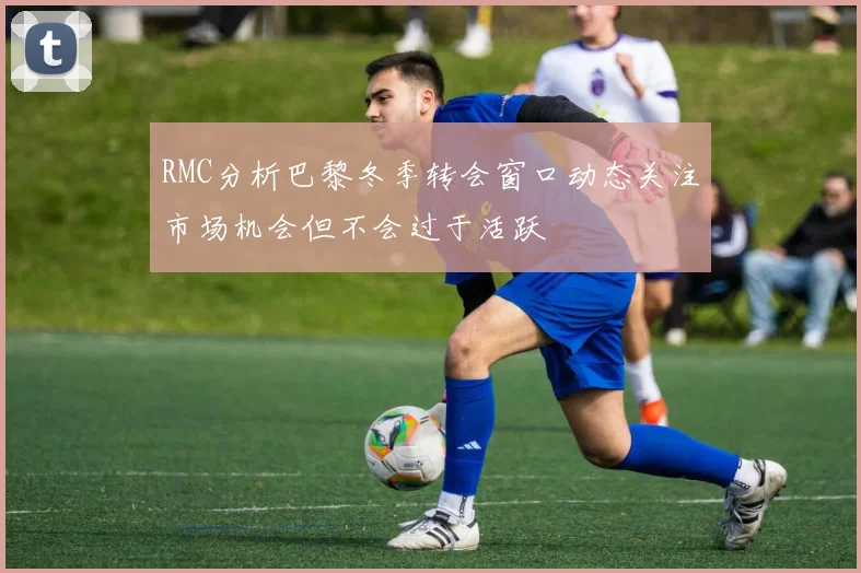 RMC分析巴黎冬季转会窗口动态关注市场机会但不会过于活跃