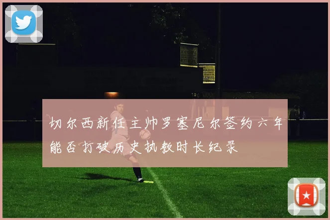 切尔西新任主帅罗塞尼尔签约六年能否打破历史执教时长纪录