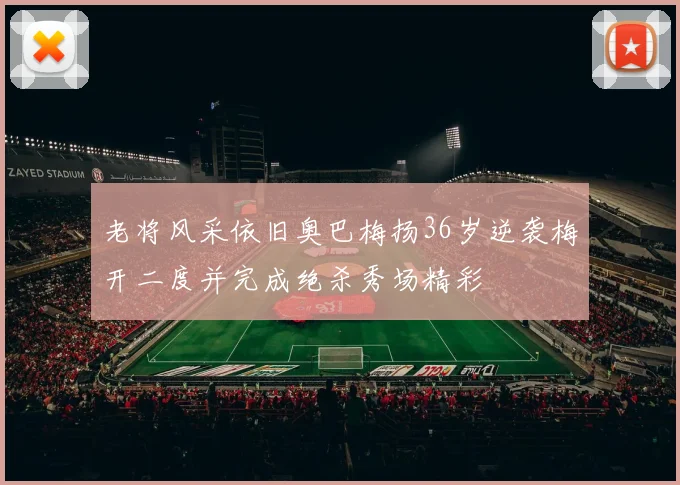 老将风采依旧奥巴梅扬36岁逆袭梅开二度并完成绝杀秀场精彩