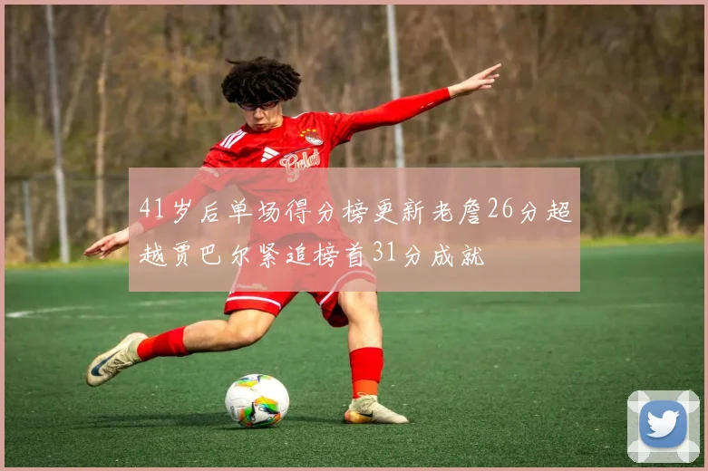 41岁后单场得分榜更新老詹26分超越贾巴尔紧追榜首31分成就