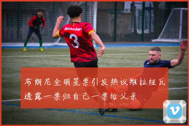 布朗尼全明星票引发热议维拉纽瓦透露一票归自己一票给父亲