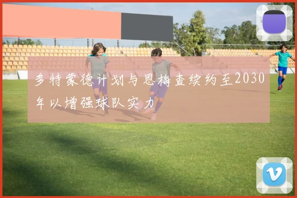 多特蒙德计划与恩梅查续约至2030年以增强球队实力