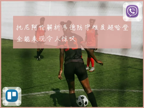 托尼阿伦解析韦德防守难度超哈登全能表现令人惊叹