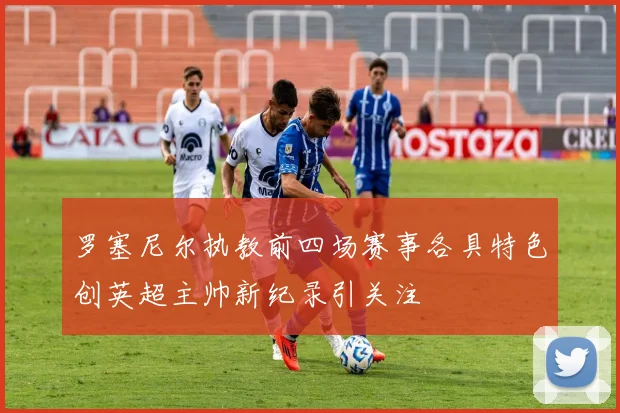 罗塞尼尔执教前四场赛事各具特色创英超主帅新纪录引关注