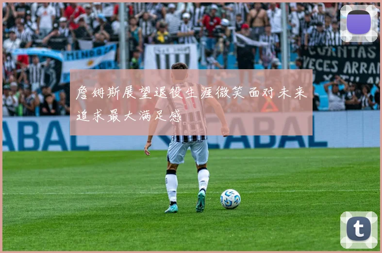詹姆斯展望退役生涯微笑面对未来追求最大满足感