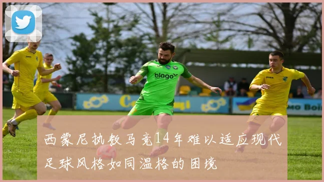 西蒙尼执教马竞14年难以适应现代足球风格如同温格的困境