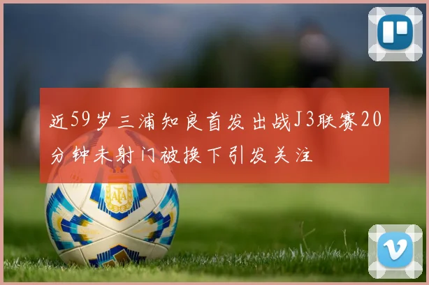 近59岁三浦知良首发出战J3联赛20分钟未射门被换下引发关注