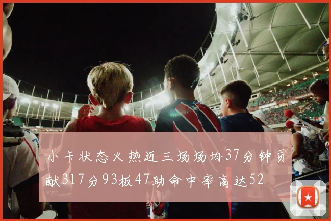 小卡状态火热近三场场均37分钟贡献317分93板47助命中率高达52