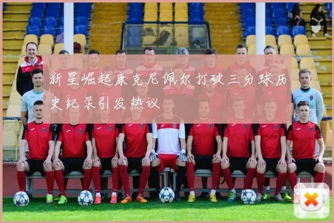 新星崛起康克尼佩尔打破三分球历史纪录引发热议