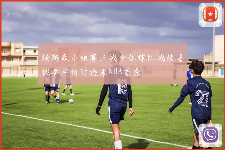 杨瀚森小组赛三战全休球队战绩喜忧参半何时迎来NBA首秀