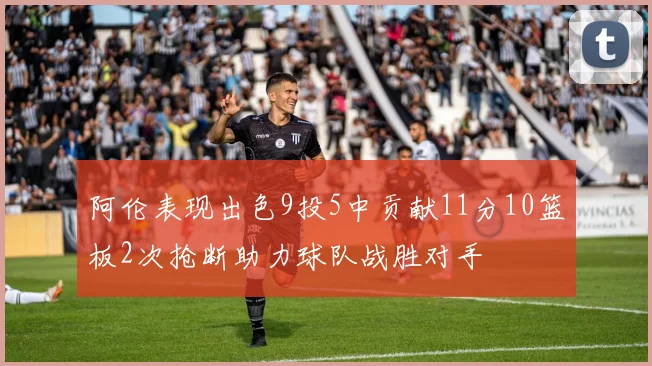 阿伦表现出色9投5中贡献11分10篮板2次抢断助力球队战胜对手
