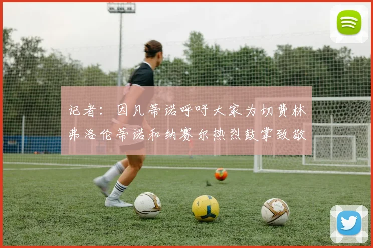 记者：因凡蒂诺呼吁大家为切费林弗洛伦蒂诺和纳赛尔热烈鼓掌致敬