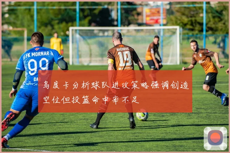 乌度卡分析球队进攻策略强调创造空位但投篮命中率不足