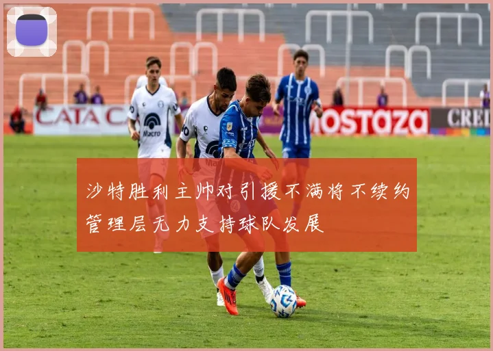 沙特胜利主帅对引援不满将不续约管理层无力支持球队发展