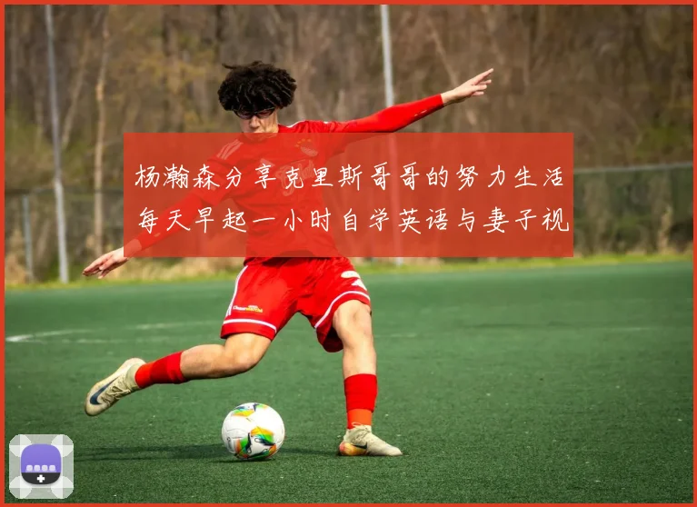 杨瀚森分享克里斯哥哥的努力生活每天早起一小时自学英语与妻子视频通话