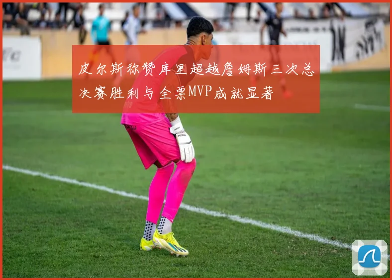 皮尔斯称赞库里超越詹姆斯三次总决赛胜利与全票MVP成就显著
