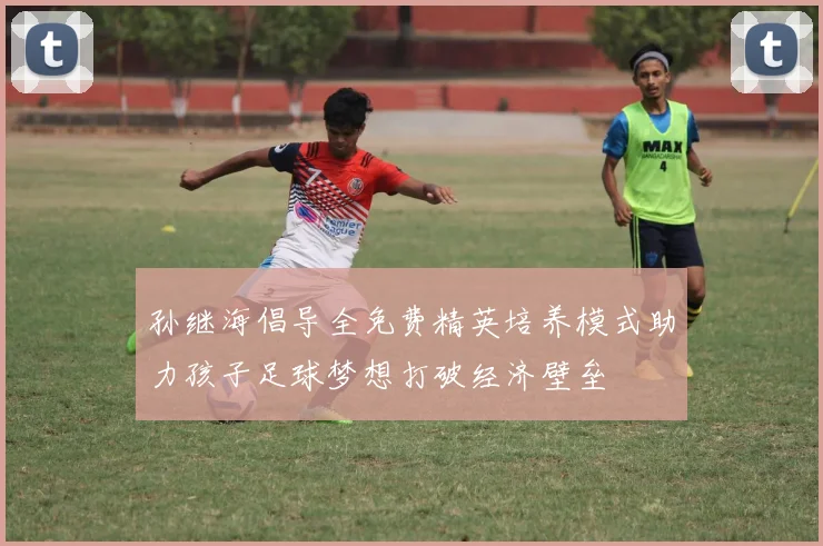 孙继海倡导全免费精英培养模式助力孩子足球梦想打破经济壁垒