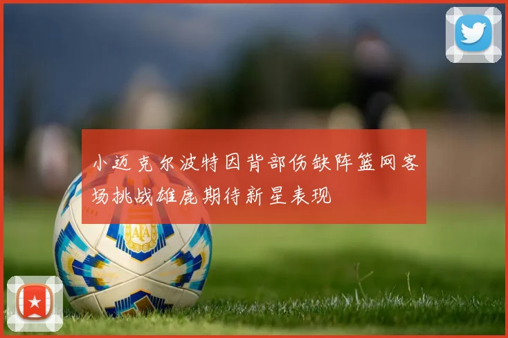 小迈克尔波特因背部伤缺阵篮网客场挑战雄鹿期待新星表现