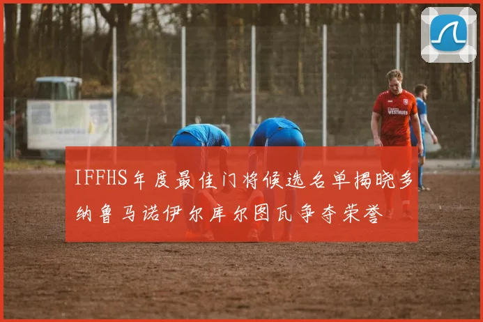 IFFHS年度最佳门将候选名单揭晓多纳鲁马诺伊尔库尔图瓦争夺荣誉