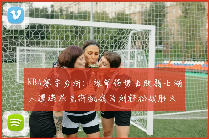 NBA赛季分析：绿军强势击败骑士湖人遭遇尼克斯挑战马刺轻松战胜火箭